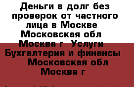 Деньги в долг без проверок от частного лица в Москве - Московская обл., Москва г. Услуги » Бухгалтерия и финансы   . Московская обл.,Москва г.